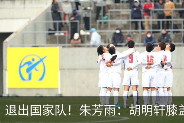 退出国家队！朱芳雨：胡明轩膝盖劳损&跟腱受伤，今夏需全面康复